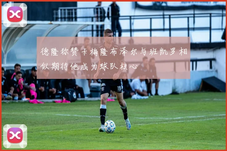 德隆称赞卡梅隆布泽尔与班凯罗相似期待他成为球队核心