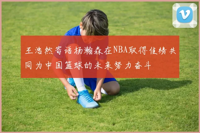 王浩然寄语杨瀚森在NBA取得佳绩共同为中国篮球的未来努力奋斗
