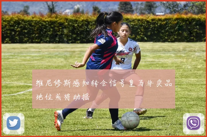 维尼修斯感知转会信号皇马非卖品地位或将动摇