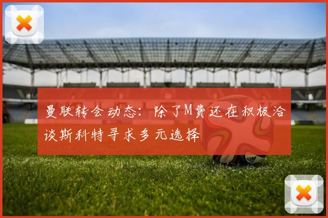 曼联转会动态：除了M费还在积极洽谈斯科特寻求多元选择