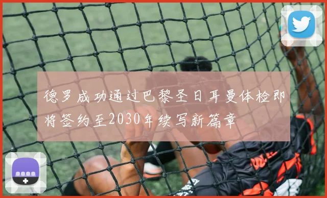 德罗成功通过巴黎圣日耳曼体检即将签约至2030年续写新篇章