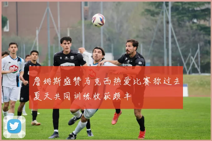 詹姆斯盛赞马克西热爱比赛称过去夏天共同训练收获颇丰