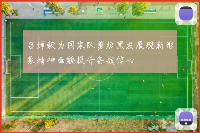 吕焯毅为国家队剪短黑发展现新形象精神面貌提升备战信心