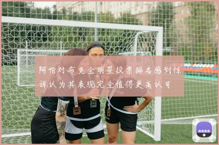 阿伦对布克全明星投票排名感到惊讶认为其表现完全值得更高认可