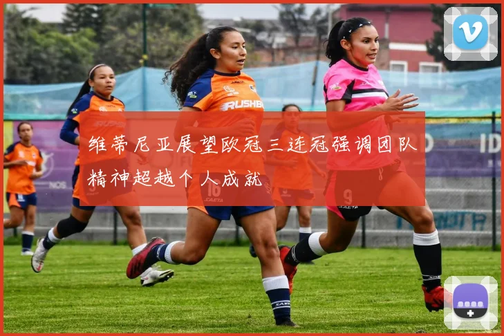 维蒂尼亚展望欧冠三连冠强调团队精神超越个人成就
