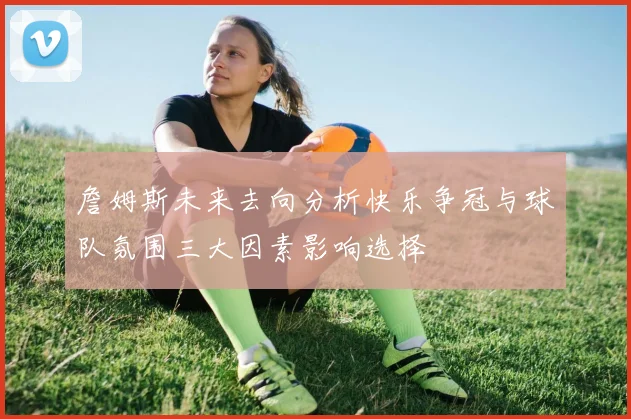 詹姆斯未来去向分析快乐争冠与球队氛围三大因素影响选择